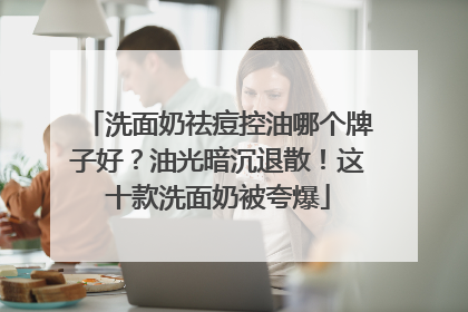 洗面奶祛痘控油哪个牌子好？油光暗沉退散！这十款洗面奶被夸爆