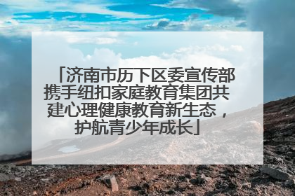 济南市历下区委宣传部携手纽扣家庭教育集团共建心理健康教育新生态，护航青少年成长