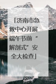 济南市急救中心开展端午节前“解剖式”安全大检查