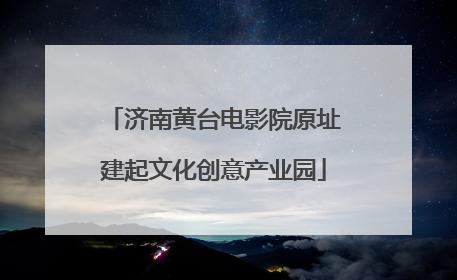 济南黄台电影院原址建起文化创意产业园