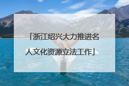 浙江绍兴大力推进名人文化资源立法工作
