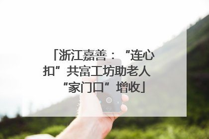 浙江嘉善：“连心扣”共富工坊助老人“家门口”增收