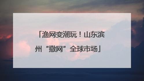 渔网变潮玩！山东滨州“撒网”全球市场