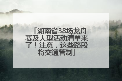 湖南省38场龙舟赛及大型活动清单来了！注意，这些路段将交通管制