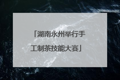 湖南永州举行手工制茶技能大赛