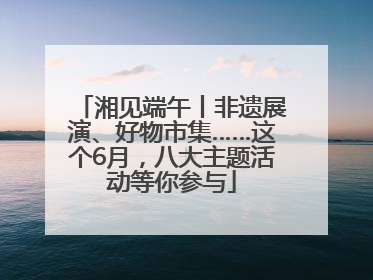 湘见端午丨非遗展演、好物市集……这个6月，八大主题活动等你参与
