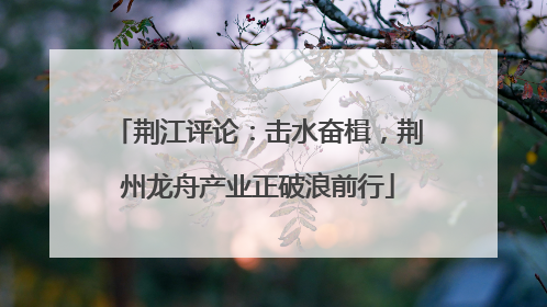 荆江评论：击水奋楫，荆州龙舟产业正破浪前行