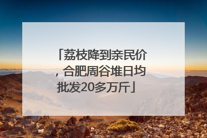 荔枝降到亲民价，合肥周谷堆日均批发20多万斤
