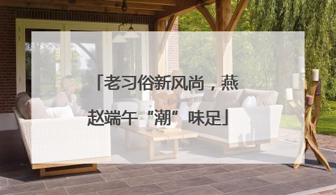 老习俗新风尚，燕赵端午“潮”味足