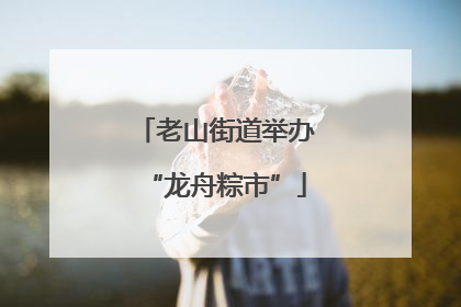 老山街道举办“龙舟粽市”
