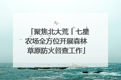 聚焦北大荒丨七星农场全方位开展森林草原防火督查工作