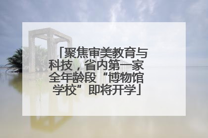 聚焦审美教育与科技，省内第一家全年龄段“博物馆学校”即将开学