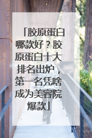 胶原蛋白哪款好？胶原蛋白十大排名出炉，第一名凭啥成为美容院爆款