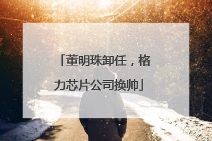 董明珠卸任，格力芯片公司换帅