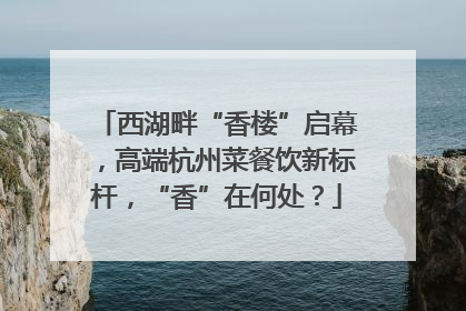 西湖畔“香楼”启幕，高端杭州菜餐饮新标杆，“香”在何处？