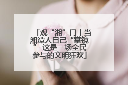 观“湘”门丨当湘潭人自己“掌镜” 这是一场全民参与的文明狂欢