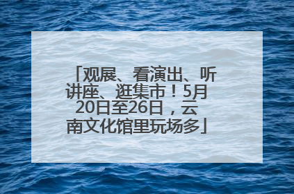 观展、看演出、听讲座、逛集市！5月20日至26日，云南文化馆里玩场多