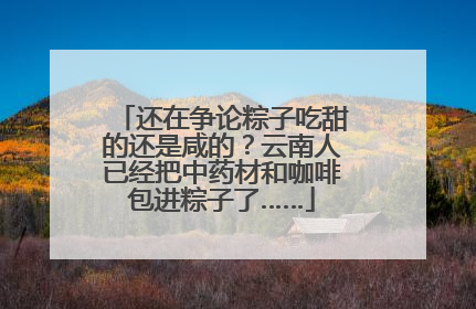 还在争论粽子吃甜的还是咸的？云南人已经把中药材和咖啡包进粽子了……