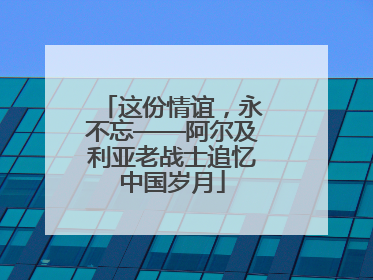 这份情谊，永不忘——阿尔及利亚老战士追忆中国岁月