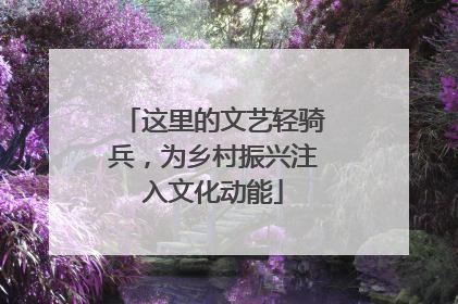 这里的文艺轻骑兵，为乡村振兴注入文化动能