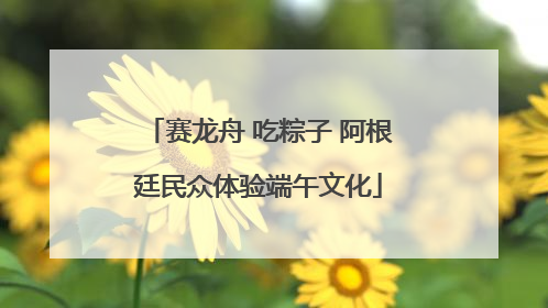 赛龙舟 吃粽子 阿根廷民众体验端午文化