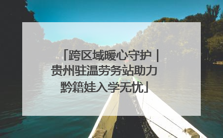 跨区域暖心守护｜贵州驻温劳务站助力黔籍娃入学无忧