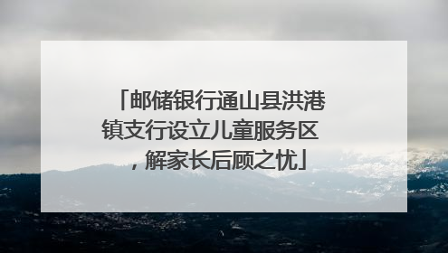 邮储银行通山县洪港镇支行设立儿童服务区，解家长后顾之忧