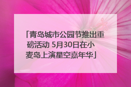 青岛城市公园节推出重磅活动 5月30日在小麦岛上演星空嘉年华