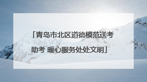 青岛市北区道德模范送考助考 暖心服务处处文明