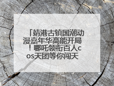 靖港古镇国潮动漫嘉年华高能开局！哪吒领衔百人cos天团等你闯天关、赢豪礼！