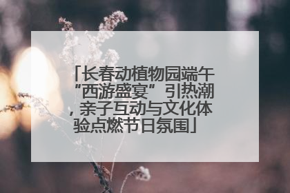 长春动植物园端午“西游盛宴”引热潮，亲子互动与文化体验点燃节日氛围