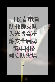 长春市消防救援支队为光博会淬炼安全盾牌 筑牢科技盛宴防火墙