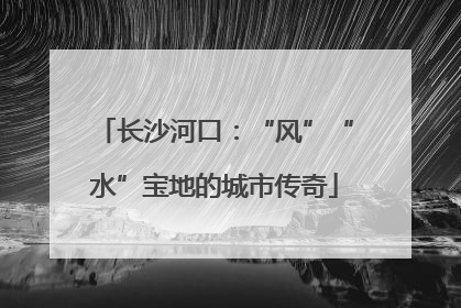 长沙河口：“风”“水”宝地的城市传奇