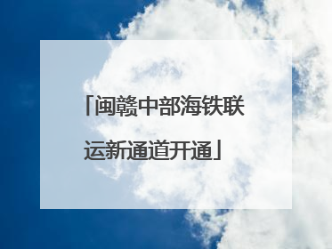 闽赣中部海铁联运新通道开通