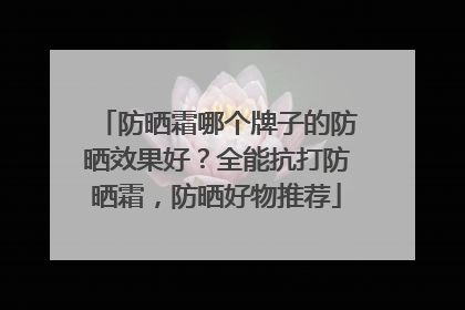 防晒霜哪个牌子的防晒效果好？全能抗打防晒霜，防晒好物推荐