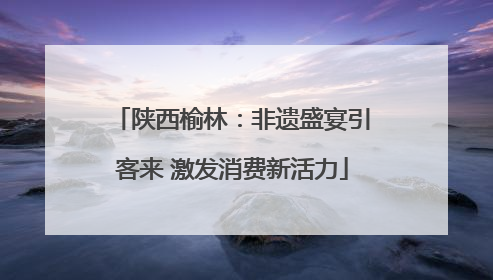 陕西榆林：非遗盛宴引客来 激发消费新活力