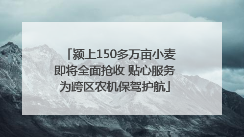 颍上150多万亩小麦即将全面抢收 贴心服务为跨区农机保驾护航