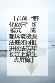 首创“野化放归”新模式……成都环境资源法庭如何推进依法筑牢长江上游生态屏障