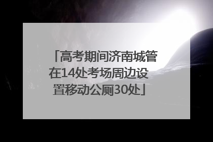 高考期间济南城管在14处考场周边设置移动公厕30处
