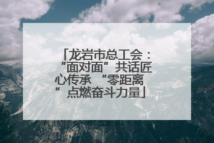 龙岩市总工会：“面对面”共话匠心传承 “零距离”点燃奋斗力量