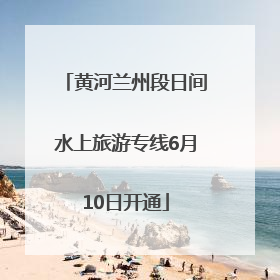 黄河兰州段日间水上旅游专线6月10日开通
