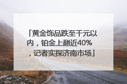 黄金饰品跌至千元以内，铂金上翻近40%，记者实探济南市场