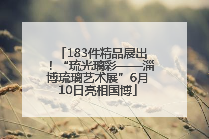183件精品展出！“琉光璃彩——淄博琉璃艺术展”6月10日亮相国博