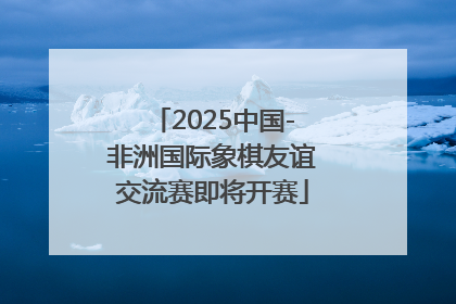 2025中国-非洲国际象棋友谊交流赛即将开赛