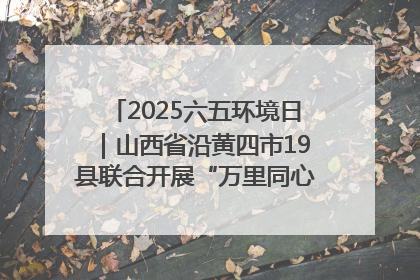 2025六五环境日｜山西省沿黄四市19县联合开展“万里同心，共护黄河”环保志愿者助力一泓清水入黄河公益活动