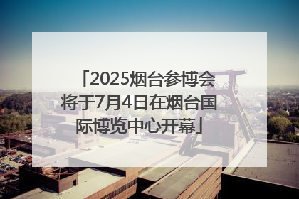 2025烟台参博会将于7月4日在烟台国际博览中心开幕