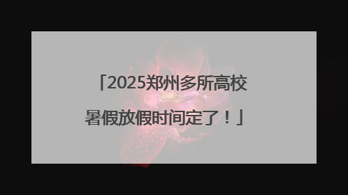 2025郑州多所高校暑假放假时间定了！