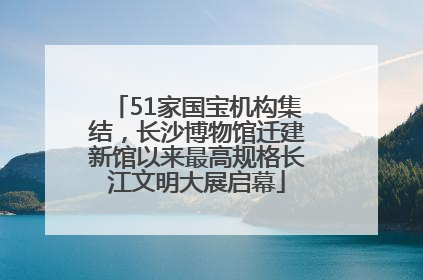 51家国宝机构集结，长沙博物馆迁建新馆以来最高规格长江文明大展启幕