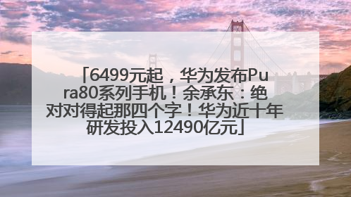 6499元起，华为发布Pura80系列手机！余承东：绝对对得起那四个字！华为近十年研发投入12490亿元