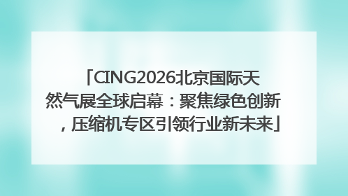 CING2026北京国际天然气展全球启幕：聚焦绿色创新，压缩机专区引领行业新未来